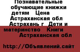 Познавательные обучающие книжки детям › Цена ­ 200 - Астраханская обл., Астрахань г. Дети и материнство » Книги, CD, DVD   . Астраханская обл.